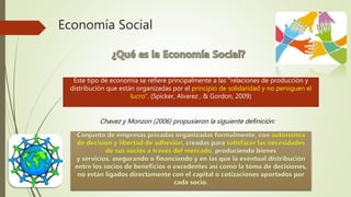Economía Social
Este tipo de economía se refiere principalmente a las “relaciones de producción y
distribución que están organizadas por el principio de solidaridad y no persiguen el
lucro”. (Spicker, Alvarez , & Gordon, 2009)
Chavez y Monzon (2006) propusieron la siguiente definición:
 