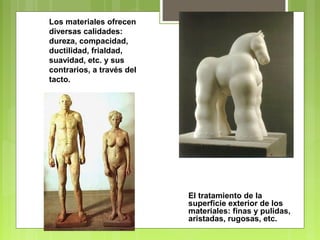 Los materiales ofrecen
diversas calidades:
dureza, compacidad,
ductilidad, frialdad,
suavidad, etc. y sus
contrarios, a través del
tacto.
El tratamiento de la
superficie exterior de los
materiales: finas y pulidas,
aristadas, rugosas, etc.
 
