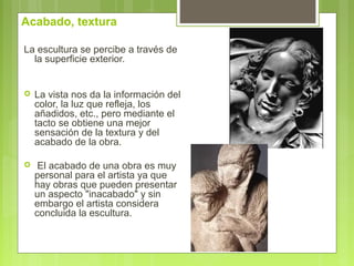 Acabado, textura
La escultura se percibe a través de
la superficie exterior.
 La vista nos da la información del
color, la luz que refleja, los
añadidos, etc., pero mediante el
tacto se obtiene una mejor
sensación de la textura y del
acabado de la obra.
 El acabado de una obra es muy
personal para el artista ya que
hay obras que pueden presentar
un aspecto "inacabado" y sin
embargo el artista considera
concluida la escultura.
 