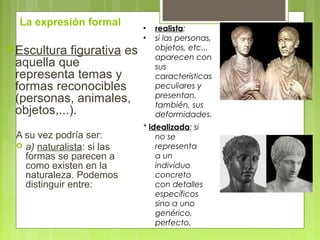 La expresión formal
Escultura figurativa es
aquella que
representa temas y
formas reconocibles
(personas, animales,
objetos,...).
A su vez podría ser:
 a) naturalista: si las
formas se parecen a
como existen en la
naturaleza. Podemos
distinguir entre:
• realista:
• si las personas,
objetos, etc...
aparecen con
sus
características
peculiares y
presentan,
también, sus
deformidades.
* idealizada: si
no se
representa
a un
individuo
concreto
con detalles
específicos
sino a uno
genérico,
perfecto.
 