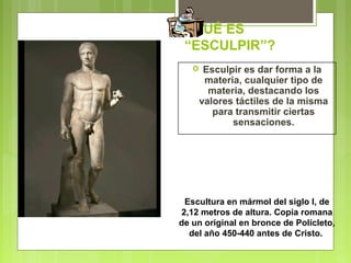 ¿QUÉ ES
“ESCULPIR”?
 Esculpir es dar forma a la
materia, cualquier tipo de
materia, destacando los
valores táctiles de la misma
para transmitir ciertas
sensaciones.
Escultura en mármol del siglo I, de
2,12 metros de altura. Copia romana
de un original en bronce de Polícleto,
del año 450-440 antes de Cristo.
 
