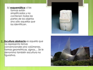 b) esquemática: si las
formas están
simplificadas y no
contienen todas las
partes de los objetos
sino sólo aquellas que
los identifican.
2.- Escultura abstracta es aquella que
no representa temas
convencionales sino volúmenes,
formas geométricas, signos,... Se le
denomina también escultura no
figurativa.
 