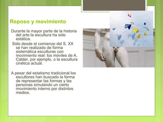 Reposo y movimiento
Durante la mayor parte de la historia
del arte la escultura ha sido
estática.
Sólo desde el comienzo del S. XX
se han realizado de forma
sistemática esculturas con
movimiento real: los móviles de A.
Calder, por ejemplo, o la escultura
cinética actual.
A pesar del estatismo tradicional los
escultores han buscado la forma
de representar las formas y las
personas simulando un cierto
movimiento interno por distintos
medios.
 