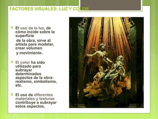FACTORES VISUALES: LUZ Y COLOR
 El uso de la luz, de
cómo incide sobre la
superficie
de la obra, sirve al
artista para modelar,
crear volumen
y movimiento.
 El color ha sido
utilizado para
subrayar
determinados
aspectos de la obra:
realismo, simbolismo,
etc.
 El uso de diferentes
materiales y texturas
contribuye a subrayar
estos aspectos.
 