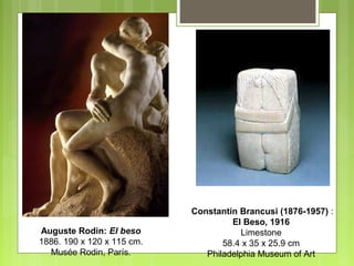 Auguste Rodin: El beso
1886. 190 x 120 x 115 cm.
Musée Rodin, París.
Constantin Brancusi (1876-1957) :
El Beso, 1916
Limestone
58.4 x 35 x 25.9 cm
Philadelphia Museum of Art
 