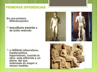 PRIMERAS DIFERENCIAS
En una primera
Diferenciación:
 escultura exenta o
de bulto redondo
 y relieve (altorrelieve,
mediorrelieve,
bajorrelieve), cuando la
obra está adherida a un
plano, del que
sobresale en mayor o
menor medida.
 