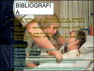 BIBLIOGRAFI
A















ANGEL MORALES, LA EUTANASIA EN EL MOMENTO
ACTUAL, Ed, Sociedad vasca de cuidados paliativos, medrid,
2007
Juan pablo II, catecismo de la iglesia Católica, EDITRICE,
Vaticano.
Eutanasia. DR. Jorge Cardenas
Serrano Ruiz-Calderón JM. Eutanasia y vida dependiente.
Eiunsa. 2001
INTERNET
http://bermanbarragan.blogspot.com/
http://www.smu.org.uy
http://foro.univision.com
http://www.hoy.com.ec/noticias-ecuador/en-ecuador-el-temade-la-eutanasia-no-ha-sido-discutido-con-profundidad48827.html
http://www.redessvida.org/publicaciones-red-latinoamericanade-sacerdotes-y-seminaristas-por-la-vida/245-la-eutanasia

 