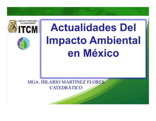 MC. HILARIO MARTINEZ FLORES ITCM
Actualidades Del
Impacto Ambiental
en México
MGA. HILARIO MARTINEZ FLORES
CATEDRÁTICO
 