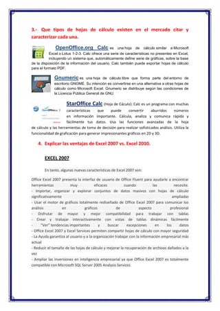 3.- Que tipos de hojas de cálculo existen en el mercado citar y
caracterizar cada una.

              OpenOffice.org Calc es                 una hoja   de    cálculo similar   a Microsoft
           Excel o Lotus 1-2-3. Calc ofrece una serie de características no presentes en Excel,
           incluyendo un sistema que, automáticamente define serie de gráficas, sobre la base
de la disposición de la información del usuario. Calc también puede exportar hojas de cálculo
para el formato PDF.

              Gnumeric es         una hoja de cálculo libre que forma parte del entorno de
              escritorio GNOME. Su intención es convertirse en una alternativa a otras hojas de
              cálculo como Microsoft Excel. Gnumeric se distribuye según las condiciones de
              la Licencia Pública General de GNU.

                     StarOffice Calc (Hoja de Cáculo): Calc es un programa con muchas
                      características  que     puede      convertir     aburridos      números
                      en información importante. Cálcula, analiza y comunica rápida y
                      fácilmente tus datos. Usa las funciones avanzadas de la hoja
de cálculo y las herramientas de toma de decisión para realizar sofisticados análisis. Utiliza la
funcionalidad de graficación para generar impresionantes gráficos en 2D y 3D.

    4. Explicar las ventajas de Excel 2007 vs. Excel 2010.

        EXCEL 2007

        En tanto, algunas nuevas características de Excel 2007 son:

Office Excel 2007 presenta la interfaz de usuario de Office Fluent para ayudarle a encontrar
herramientas            muy            eficaces          cuando            las         necesite.
- Importar, organizar y explorar conjuntos de datos masivos con hojas de cálculo
significativamente                                                                    ampliadas
- Usar el motor de gráficos totalmente rediseñado de Office Excel 2007 para comunicar los
análisis           en            gráficos            de            aspecto          profesional
- Disfrutar de mayor y mejor compatibilidad para trabajar con tablas
- Crear y trabajar interactivamente con vistas de tablas dinámicas fácilmente
-     “Ver” tendencias importantes        y     buscar     excepciones       en   los     datos
- Office Excel 2007 y Excel Services permiten compartir hojas de cálculo con mayor seguridad
- La Ayuda garantiza al usuario y a la organización trabajar con la información empresarial más
actual
- Reducir el tamaño de las hojas de cálculo y mejorar la recuperación de archivos dañados a la
vez
- Ampliar las inversiones en inteligencia empresarial ya que Office Excel 2007 es totalmente
compatible con Microsoft SQL Server 2005 Analysis Services
 