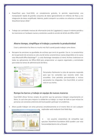 PowerPivot para Excel 2010, un complemento gratuito, le permite experimentar una
manipulación rápida de grandes conjuntos de datos (generalmente en millones de filas) y una
integración de datos simplificada. Además, podrá compartir sus análisis sin esfuerzos a través de
SharePoint Server 2010.2




Trabaje con cantidades masivas de información (más de 2 gigabytes) y saque el máximo partido a
las inversiones en hardware nuevas y existentes usando la versión de 64 bits de Office 2010.3




  Ahorre tiempo, simplifique el trabajo y aumente la productividad
  Crear y administrar los libros es mucho más fácil cuando puede trabajar como desea.

Recupere las versiones no guardadas de archivos que cerró sin guardar. Eso es. La característica
de recuperación de versiones es solo una de tantas características nuevas disponibles en la nueva
vista Microsoft Office Backstage™. La vista Backstage reemplaza al menú Archivo tradicional en
todas las aplicaciones de Office 2010 para proporcionar un espacio organizado y centralizado
para todas las tareas de administración de libros.




                                          Personalice fácilmente la cinta de opciones mejorada
                                          para que los comandos que necesita estén más
                                          accesibles. Cree pestañas personalizadas o incluso
                                          personalice las integradas. Con Excel 2010, el control
                                          está en sus manos.




  Rompa las barras y trabaje en equipo de nuevas maneras
  Excel 2010 ofrece formas simples de permitir que las personas trabajen conjuntamente en
  libros, lo cual sirve para mejorar la calidad de su trabajo. Lo mejor de todo es que incluso las
  personas con versiones anteriores de Excel pueden participar sin problemas.

Ahora puede trabajar con otras personas simultáneamente en el mismo libro en casi cualquier
                                     explorador web mediante Excel Web App.




                                               Los usuarios corporativos de compañías que
                                        ejecutan SharePoint Foundation 2010 pueden usar esta
                                        funcionalidad dentro de su firewall.
 