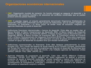 Organizaciones económicas internacionales
 OMC: Organización mundial de comercio: Su función principal es asegurar el desarrollo y la
liberalización del comercio mundial y de solucionar los conflictos comerciales que se puedan
producir entre los países miembros.
 OMD: A grandes rasgos, el conjunto generalmente denominado Organismos Multilaterales de
Desarrollo (OMD) está conformado por tres grupos de instituciones, que se pueden englobar en:
financieras, no financieras y un tercer grupo, de similar modo de actuación, integrado por
agencias bilaterales de ayuda al desarrollo.
 Instituciones financieras internacionales o bancos de desarrollo. Entre ellas se pueden citar: el
Banco Mundial, el Banco Interamericano de Desarrollo (BID), el Banco Asiático de Desarrollo
(BASD), el Banco Africano de Desarrollo (BAFD), el Banco Europeo para la Reconstrucción y el
Desarrollo (BERD), el Banco Europeo de Inversiones (BEI), la Corporación Andina de Fomento
(CAF), el Banco Centroamericano de Integración Económica (BCIE), etc. Todos estos organismos
tienen carácter multilateral, es decir, en ellos participan una serie de países que aportan su capital
y actúan en apoyo del desarrollo de aquellos otros que resultan beneficiarios.
 Instituciones supranacionales no financieras. Entre ellas destacan particularmente: la Unión
Europea (UE), que a través del sistema de ayuda externa de la Comisión Europea, administrado
por Europe Aid, cuenta con una serie de programas que financian el desarrollo de diferentes tipos
de proyectos en casi todas las zonas del mundo; y las múltiples agencias de Naciones Unidas
(IAPSO, UNICEF, FAO, OMS, UNOPS, etc.).
 Agencias bilaterales de cooperación al desarrollo. Cabe citar: AECID, Millenium Challenge
Corporation, US-AID, GTZ, SECO, DANIDA, etc. Estos organismos se dedican a promover
proyectos de ayuda al desarrollo sostenible en países receptores y operan con dotaciones de
recursos muy elevados y no reembolsables. Aunque se trata de cooperación bilateral, sus
procedimientos de transparencia, publicidad y contratación son muy similares a los anteriores y
ello justifica su tratamiento conjunto y uniforme.
 
