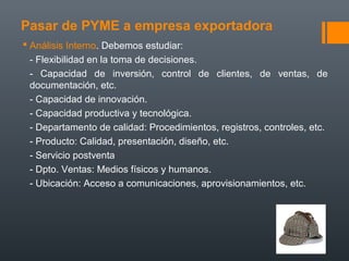 Pasar de PYME a empresa exportadora
 Análisis Interno. Debemos estudiar:
- Flexibilidad en la toma de decisiones.
- Capacidad de inversión, control de clientes, de ventas, de
documentación, etc.
- Capacidad de innovación.
- Capacidad productiva y tecnológica.
- Departamento de calidad: Procedimientos, registros, controles, etc.
- Producto: Calidad, presentación, diseño, etc.
- Servicio postventa
- Dpto. Ventas: Medios físicos y humanos.
- Ubicación: Acceso a comunicaciones, aprovisionamientos, etc.
 