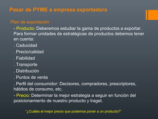 Pasar de PYME a empresa exportadora
Plan de exportación.
- Producto: Deberemos estudiar la gama de productos a exportar.
Para formar unidades de estratégicas de productos debemos tener
en cuenta:
. Caducidad
. Precio/calidad
. Fiabilidad
. Transporte
. Distribución
. Puntos de venta
. Perfil del consumidor: Decisores, compradores, prescriptores,
hábitos de consumo, etc.
- Precio: Determinar la mejor estrategia a seguir en función del
posicionamiento de nuestro producto y traget.
“¿Cuáles el mejor precio que podemos poner a un producto?”
 