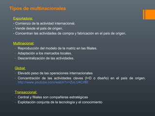 Tipos de multinacionales
Exportadora:
- Comienzo de la actividad internacional.
- Vende desde el país de origen.
- Concentran las actividades de compra y fabricación en el país de origen.
Multinacional:
- Reproducción del modelo de la matriz en las filiales.
- Adaptación a los mercados locales.
- Descentralización de las actividades.
Global:
- Elevado peso de las operaciones internacionales
- Concentración de las actividades claves (I+D o diseño) en el país de origen.
http://www.youtube.com/watch?v=ZuLtJ4CrfBI
Transaccional:
- Central y filiales son compañeras estratégicas
- Explotación conjunta de la tecnología y el conocimiento
 