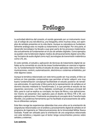 La actividad eléctrica del corazón, el sonido generado por un instrumento musi-
cal, el voltaje de una red eléctrica, una fotografía, entre muchas otras, son ejem-
plos de señales presentes en la vida diaria. Aunque su naturaleza es fundamen-
talmente análoga esto no impide su tratamiento a nivel digital. Por otra parte, el
desarrollo tecnológico ha llevado a que gran parte de los procesos implementa-
dos actualmente se fundamenten en el uso de señales digitales. Como ejemplos
se pueden citar la televisión digital, medios de almacenamiento digital como Blu-
ray, formatos de audio digital como mp3, tecnologías de transmisión inalámbrica
como LTE, etc.
En este sentido, el estudio y aplicación de técnicas de tratamiento digital de se-
ñales se ha convertido en una de las áreas fundamentales en ciencias e ingenie-
ría. Su fundamentación facilita el estudio de áreas aplicadas tales como teleco-
municaciones, control y automatización, electrónica o sistemas embebidos, por
citar algunos casos.
Aunque la temática relacionada con este tema puede ser muy amplia, el libro se
enfoca en tres grandes componentes que permiten al lector adquirir una muy
buena fundamentación conceptual facilitándole el estudio posterior de temáti-
cas adicionales. En particular el libro parte de la representación de señales en el
dominio discreto mediante la Transformada Z, lo que permite el estudio de las
siguientes secciones. Los filtros digitales constituyen el enfoque principal del
libro, para lo cual se explica su concepto, los tipos de filtros y sus aplicaciones.
Así mismo se presentan dos capítulos para el diseño de filtros FIR e IIR, con
ejemplos y aplicaciones. Finalmente se presenta el concepto de la Transformada
Wavelet, una poderosa herramienta que ha facilitado el procesamiento de seña-
les en diferentes campos.
Este libro recoge las experiencias obtenidas tras unos años en la orientación de
asignaturas relacionadas con el análisis y procesamiento digital de señales en el
programa de Ingeniería en Telecomunicaciones de la Universidad Militar Nueva
Granada. Puede ser utilizado para la orientación de una asignatura relacionada
con esta temática y requiere que el lector tenga conocimientos previos sobre
señales y sistemas.
Los autores.
 