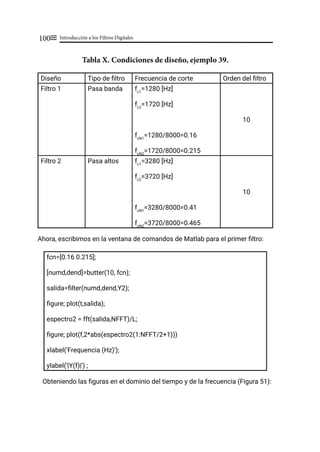 Introducción a los Filtros Digitales
100≡
Tabla X. Condiciones de diseño, ejemplo 39.
Diseño Tipo de filtro Frecuencia de corte Orden del filtro
Filtro 1 Pasa banda fc1
=1280 [Hz]
fc2
=1720 [Hz]
fcN1
=1280/8000=0.16
fcN2
=1720/8000=0.215
10
Filtro 2 Pasa altos fc1
=3280 [Hz]
fc2
=3720 [Hz]
fcN1
=3280/8000=0.41
fcN2
=3720/8000=0.465
10
Ahora, escribimos en la ventana de comandos de Matlab para el primer filtro:
fcn=[0.16 0.215];
[numd,dend]=butter(10, fcn);
salida=filter(numd,dend,Y2);
figure; plot(t,salida);
espectro2 = fft(salida,NFFT)/L;
figure; plot(f,2*abs(espectro2(1:NFFT/2+1)))
xlabel('Frequencia (Hz)');
ylabel('|Y(f)|') ;
Obteniendo las figuras en el dominio del tiempo y de la frecuencia (Figura 51):
 