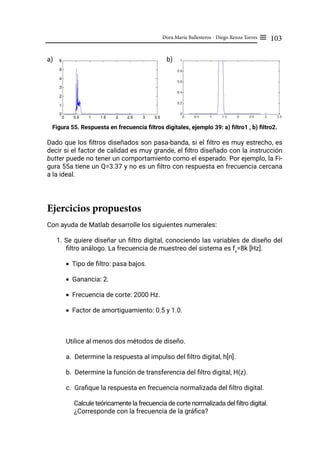 103
Dora María Ballesteros - Diego Renza Torres ≡
a)				 b)
Figura 55. Respuesta en frecuencia filtros digitales, ejemplo 39: a) filtro1 , b) filtro2.
Dado que los filtros diseñados son pasa-banda, si el filtro es muy estrecho, es
decir si el factor de calidad es muy grande, el filtro diseñado con la instrucción
butter puede no tener un comportamiento como el esperado. Por ejemplo, la Fi-
gura 55a tiene un Q=3.37 y no es un filtro con respuesta en frecuencia cercana
a la ideal.
Ejercicios propuestos
Con ayuda de Matlab desarrolle los siguientes numerales:
1. Se quiere diseñar un filtro digital, conociendo las variables de diseño del
filtro análogo. La frecuencia de muestreo del sistema es fs
=8k [Hz].
• Tipo de filtro: pasa bajos.
• Ganancia: 2.
• Frecuencia de corte: 2000 Hz.
• Factor de amortiguamiento: 0.5 y 1.0.
Utilice al menos dos métodos de diseño.
a. Determine la respuesta al impulso del filtro digital, h[n].
b. Determine la función de transferencia del filtro digital, H(z).
c. Grafique la respuesta en frecuencia normalizada del filtro digital.
Calcule teóricamente la frecuencia de corte normalizada del filtro digital.
¿Corresponde con la frecuencia de la gráfica?
 