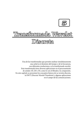 Transformada Wavelet
Discreta
Una de las transformadas que permite analizar simultáneamente
una señal en el dominio del tiempo y de la frecuencia,
con diferentes resoluciones, es la transformada wavelet.
Esta transformada tiene diversas aplicaciones en el procesamiento
de señales 1D, 2D y 3D, como lo son el filtrado y la compresión.
En este capítulo se presentan los conceptos básicos de su versión discreta,
la DWT (Discrete Wavelet Transform) y algunas aplicaciones
en el campo de las comunicaciones.
5
 