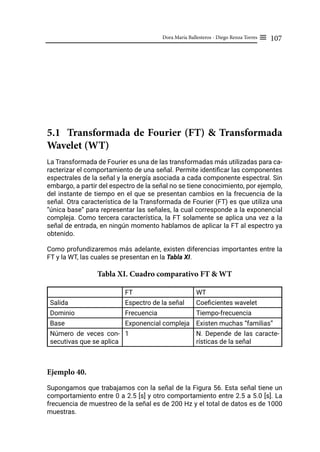 107
Dora María Ballesteros - Diego Renza Torres ≡
5.1 Transformada de Fourier (FT) & Transformada
Wavelet (WT)
La Transformada de Fourier es una de las transformadas más utilizadas para ca-
racterizar el comportamiento de una señal. Permite identificar las componentes
espectrales de la señal y la energía asociada a cada componente espectral. Sin
embargo, a partir del espectro de la señal no se tiene conocimiento, por ejemplo,
del instante de tiempo en el que se presentan cambios en la frecuencia de la
señal. Otra característica de la Transformada de Fourier (FT) es que utiliza una
“única base” para representar las señales, la cual corresponde a la exponencial
compleja. Como tercera característica, la FT solamente se aplica una vez a la
señal de entrada, en ningún momento hablamos de aplicar la FT al espectro ya
obtenido.
Como profundizaremos más adelante, existen diferencias importantes entre la
FT y la WT, las cuales se presentan en la Tabla XI.
Tabla XI. Cuadro comparativo FT & WT
FT WT
Salida Espectro de la señal Coeficientes wavelet
Dominio Frecuencia Tiempo-frecuencia
Base Exponencial compleja Existen muchas “familias”
Número de veces con-
secutivas que se aplica
1 N. Depende de las caracte-
rísticas de la señal
Ejemplo 40.
Supongamos que trabajamos con la señal de la Figura 56. Esta señal tiene un
comportamiento entre 0 a 2.5 [s] y otro comportamiento entre 2.5 a 5.0 [s]. La
frecuencia de muestreo de la señal es de 200 Hz y el total de datos es de 1000
muestras.
 