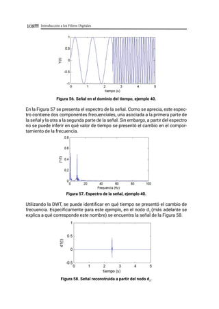 Introducción a los Filtros Digitales
108≡
Figura 56. Señal en el dominio del tiempo, ejemplo 40.
En la Figura 57 se presenta el espectro de la señal. Como se aprecia, este espec-
tro contiene dos componentes frecuenciales, una asociada a la primera parte de
la señal y la otra a la segunda parte de la señal. Sin embargo, a partir del espectro
no se puede inferir en qué valor de tiempo se presentó el cambio en el compor-
tamiento de la frecuencia.
Figura 57. Espectro de la señal, ejemplo 40.
Utilizando la DWT, se puede identificar en qué tiempo se presentó el cambio de
frecuencia. Específicamente para este ejemplo, en el nodo d1
(más adelante se
explica a qué corresponde este nombre) se encuentra la señal de la Figura 58.
Figura 58. Señal reconstruida a partir del nodo d1
.
 