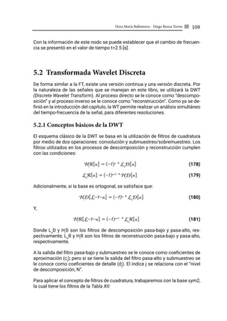 109
Dora María Ballesteros - Diego Renza Torres ≡
Con la información de este nodo se puede establecer que el cambio de frecuen-
cia se presentó en el valor de tiempo t=2.5 [s].
5.2 Transformada Wavelet Discreta
De forma similar a la FT, existe una versión continua y una versión discreta. Por
la naturaleza de las señales que se manejan en este libro, se utilizará la DWT
(Discrete Wavelet Transform). Al proceso directo se le conoce como “descompo-
sición” y al proceso inverso se le conoce como “reconstrucción”. Como ya se de-
finió en la introducción del capítulo, la WT permite realizar un análisis simultáneo
del tiempo-frecuencia de la señal, para diferentes resoluciones.
5.2.1 Conceptos básicos de la DWT
El esquema clásico de la DWT se basa en la utilización de filtros de cuadratura
por medio de dos operaciones: convolución y submuestreo/sobremuestreo. Los
filtros utilizados en los procesos de descomposición y reconstrucción cumplen
con las condiciones:
Hi
R[n] = (-1)n
* Lo
D[n]		 (178)
Lo
R[n] = (-1)n+1
* Hi
D[n] (179)
Adicionalmente, si la base es ortogonal, se satisface que:
Hi
D[L-1-n] = (-1)n
* Lo
D[n]		 (180)
Y,
Hi
R[L-1-n] = (-1)n+1
* Lo
R[n]		 (181)
Donde Lo
D y Hi
D son los filtros de descomposición pasa-bajo y pasa-alto, res-
pectivamente; Lo
R y Hi
R son los filtros de reconstrucción pasa-bajo y pasa-alto,
respectivamente.
A la salida del filtro pasa-bajo y submuestreo se le conoce como coeficientes de
aproximación (cj
); pero si se tiene la salida del filtro pasa-alto y submuestreo se
le conoce como coeficientes de detalle (dj
). El índice j se relaciona con el “nivel
de descomposición, N”.
Para aplicar el concepto de filtros de cuadratura, trabajaremos con la base sym2,
la cual tiene los filtros de la Tabla XII:
 