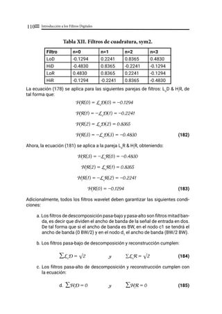Introducción a los Filtros Digitales
110≡
Tabla XII. Filtros de cuadratura, sym2.
Filtro n=0 n=1 n=2 n=3
LoD -0.1294 0.2241 0.8365 0.4830
HiD -0.4830 0.8365 -0.2241 -0.1294
LoR 0.4830 0.8365 0.2241 -0.1294
HiR -0.1294 -0.2241 0.8365 -0.4830
La ecuación (178) se aplica para las siguientes parejas de filtros: Lo
D & Hi
R, de
tal forma que:
Hi
R(0) = Lo
D(0) = -0.1294			
Hi
R(1) = -Lo
D(1) = -0.2241			
Hi
R(2) = Lo
D(2) = 0.8365			
Hi
R(3) = -Lo
D(3) = -0.4830		 (182)
Ahora, la ecuación (181) se aplica a la pareja Lo
R & Hi
R, obteniendo:
Hi
R(3) = -Lo
R(0) = -0.4830
Hi
R(2) = Lo
R(1) = 0.8365
Hi
R(1) = -Lo
R(2) = -0.2241			
Hi
R(0) = -0.1294				 (183)
Adicionalmente, todos los filtros wavelet deben garantizar las siguientes condi-
ciones:
a. Los filtros de descomposición pasa-bajo y pasa-alto son filtros mitad ban-
da, es decir que dividen el ancho de banda de la señal de entrada en dos.
De tal forma que si el ancho de banda es BW, en el nodo c1 se tendrá el
ancho de banda (0 BW/2) y en el nodo d1
el ancho de banda (BW/2 BW).
b. Los filtros pasa-bajo de descomposición y reconstrucción cumplen:
∑Lo
D = √2 y ∑Lo
R = √2 (184)
c. Los filtros pasa-alto de descomposición y reconstrucción cumplen con
la ecuación:
d. ∑Hi
D = 0 y ∑Hi
R = 0 (185)
 