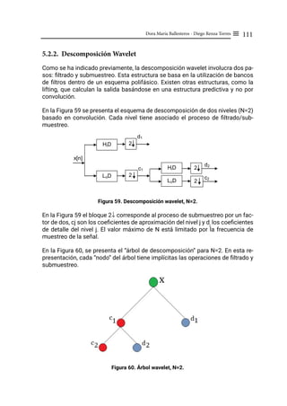 111
Dora María Ballesteros - Diego Renza Torres ≡
5.2.2. Descomposición Wavelet
Como se ha indicado previamente, la descomposición wavelet involucra dos pa-
sos: filtrado y submuestreo. Esta estructura se basa en la utilización de bancos
de filtros dentro de un esquema polifásico. Existen otras estructuras, como la
lifting, que calculan la salida basándose en una estructura predictiva y no por
convolución.
En la Figura 59 se presenta el esquema de descomposición de dos niveles (N=2)
basado en convolución. Cada nivel tiene asociado el proceso de filtrado/sub-
muestreo.
Figura 59. Descomposición wavelet, N=2.
En la Figura 59 el bloque 2↓ corresponde al proceso de submuestreo por un fac-
tor de dos, cj son los coeficientes de aproximación del nivel j y dj
los coeficientes
de detalle del nivel j. El valor máximo de N está limitado por la frecuencia de
muestreo de la señal.
En la Figura 60, se presenta el “árbol de descomposición” para N=2. En esta re-
presentación, cada “nodo” del árbol tiene implícitas las operaciones de filtrado y
submuestreo.
Figura 60. Árbol wavelet, N=2.
2
2
x[n]
LoD
d1
c1
HiD
2
2
d2
c2
HiD
LoD
 