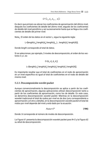 113
Dora María Ballesteros - Diego Renza Torres ≡
C=[cN
dN
dN-1...
d1
];
Es decir que primero se ubican los coeficientes de aproximación del último nivel,
después los coeficientes de detalle del último nivel, seguido de los coeficientes
de detalle del nivel penúltimo y así sucesivamente hasta que se llega a los coefi-
cientes de detalle del primer nivel.
Nota3
: El orden de los datos en el vector L, sigue la siguiente regla:
L=[length(cN
) length(dN
) length(dN-1
)… length(d1
) length(X)];
Donde length corresponde al total de datos.
Si se seleccionan, por ejemplo, 3 niveles de descomposición, el orden de los vec-
tores C y L es:
C=[c3
d3
d2
d1
];
L=[length(c3
) length(d3
) length(d2
) length(d1
) length(X)];
Es importante resaltar que el total de coeficientes en el nodo de aproximación
en un nivel específico es igual al total de coeficientes en el nodo de detalle del
mismo nivel.
5.2.3. Descomposición wavelet packet
Aunque convencionalmente la descomposición se aplica a partir de los coefi-
cientes de aproximación, algunas aplicaciones utilizan descomposición tanto a
partir de los coeficientes de aproximación, como los de detalle. En este caso,
se denomina descomposición wavelet packet. Mientras en la descomposición
wavelet tradicional el total de nodos por nivel es de dos (uno correspondiente a
aproximación y el otro a detalle), en la descomposición wavelet packet el total de
nodos por nivel depende del nivel y está dado por la ecuación:
Nodos=2N
(186)
Donde N corresponde al número de niveles de descomposición.
La Figura 61 presenta la descomposición wavelet packet para N=2 y la Figura 62
su árbol de descomposición.
 