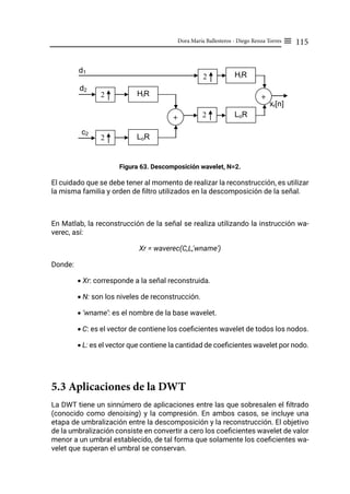 115
Dora María Ballesteros - Diego Renza Torres ≡
Figura 63. Descomposición wavelet, N=2.
El cuidado que se debe tener al momento de realizar la reconstrucción, es utilizar
la misma familia y orden de filtro utilizados en la descomposición de la señal.
En Matlab, la reconstrucción de la señal se realiza utilizando la instrucción wa-
verec, así:
Xr = waverec(C,L,'wname')
Donde:
• Xr: corresponde a la señal reconstruida.
• N: son los niveles de reconstrucción.
• ‘wname’: es el nombre de la base wavelet.
• C: es el vector de contiene los coeficientes wavelet de todos los nodos.
• L: es el vector que contiene la cantidad de coeficientes wavelet por nodo.
5.3 Aplicaciones de la DWT
La DWT tiene un sinnúmero de aplicaciones entre las que sobresalen el filtrado
(conocido como denoising) y la compresión. En ambos casos, se incluye una
etapa de umbralización entre la descomposición y la reconstrucción. El objetivo
de la umbralización consiste en convertir a cero los coeficientes wavelet de valor
menor a un umbral establecido, de tal forma que solamente los coeficientes wa-
velet que superan el umbral se conservan.
xr[n]
d2
c2
LoR
HiR
2
2
+
d1
LoR
HiR
2
2
+
 
