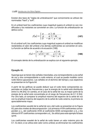 Introducción a los Filtros Digitales
116≡
Existen dos tipos de “reglas de umbralización” que comúnmente se utilizan de-
nominadas “hard” y “soft”.
En el umbral hard los coeficientes cuya magnitud supera el umbral no son mo-
dificados y los restantes se convierten en cero. La función de umbralización se
define como:
(187)
En el umbral soft, los coeficientes cuya magnitud supera el umbral se modifican
restándoles el valor del umbral y los demás coeficientes se convierten en cero.
La función se define de acuerdo a la ecuación (188):
(188)
El concepto detrás de la umbralización se explica con el siguiente ejemplo.
Ejemplo 41.
Suponga que se tienen dos señales mezcladas, una correspondiente a una señal
de voz y otra correspondiente a ruido externo, el cual se puede modelar como
ruido blanco gaussiano). Las señales en el dominio del tiempo y sus espectros
se presentan en la Figura 64.
A partir de las gráficas se puede deducir que el ruido tiene componentes es-
pectrales en todas las frecuencias y que la energía de la señal está distribuida
entre 0 a 4K [Hz]. En cambio, en el caso de la señal de voz, la mayor parte de la
energía de la señal está concentrada en el rango de frecuencias de 0-1 K [Hz].
Por otro lado, al comparar la amplitud máxima del espectro de la señal de voz
con la amplitud máxima del espectro de la señal de ruido externo, la primera es
apreciablemente mayor.
Los coeficientes wavelet de la señal de voz y del ruido se presentan en la Figura
65, para dos niveles de descomposición. Los primeros 4104 coeficientes corres-
ponden a c2
, del coeficiente 4105 al coeficiente 8208 corresponden a d2
, y los
últimos 8197 coeficientes corresponden a d1
. Se utilizó para este ejemplo la base
sym6.
Los coeficientes wavelet de la señal de ruido tienen un valor máximo pico de
0.1. Es decir, si se utiliza este valor como umbral, se eliminarían los coeficientes
f(x) =
0 - th 1 x 1 th
x x #- th
x x $ th
G
f(x) =
0 - th 1 x 1 th
-x x - th
Q V x #- th
x - th x $ th
G
 