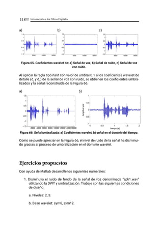 Introducción a los Filtros Digitales
118≡
a)			 b) c)
Figura 65. Coeficientes wavelet de: a) Señal de voz, b) Señal de ruido, c) Señal de voz
con ruido.
Al aplicar la regla tipo hard con valor de umbral 0.1 a los coeficientes wavelet de
detalle (d2
y d1
) de la señal de voz con ruido, se obtienen los coeficientes umbra-
lizados y la señal reconstruida de la Figura 66.
a) b)
Figura 66. Señal umbralizada: a) Coeficientes wavelet, b) señal en el dominio del tiempo.
Como se puede apreciar en la Figura 66, el nivel de ruido de la señal ha disminui-
do gracias al proceso de umbralización en el dominio wavelet.
Ejercicios propuestos
Con ayuda de Matlab desarrolle los siguientes numerales:
1. Disminuya el ruido de fondo de la señal de voz denominada “spk1.wav”
utilizando la DWT y umbralización. Trabaje con las siguientes condiciones
de diseño:
a. Niveles: 2, 3.
b. Base wavelet: sym6, sym12.
 