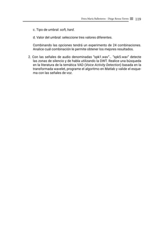 119
Dora María Ballesteros - Diego Renza Torres ≡
c. Tipo de umbral: soft, hard.
d. Valor del umbral: seleccione tres valores diferentes.
Combinando las opciones tendrá un experimento de 24 combinaciones.
Analice cuál combinación le permite obtener los mejores resultados.
2. Con las señales de audio denominadas “spk1.wav”… “spk5.wav” detecte
las zonas de silencio y de habla utilizando la DWT. Realice una búsqueda
en la literatura de la temática VAD (Voice Activity Detection) basada en la
transformada wavelet, programe el algoritmo en Matlab y valide el esque-
ma con las señales de voz.
 