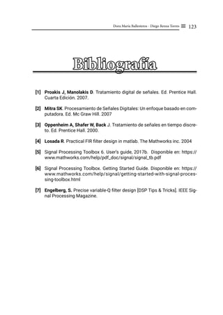 123
Dora María Ballesteros - Diego Renza Torres ≡
Bibliografía
[1] Proakis J, Manolakis D. Tratamiento digital de señales. Ed. Prentice Hall.
Cuarta Edición. 2007.
[2] Mitra SK. Procesamiento de Señales Digitales: Un enfoque basado en com-
putadora. Ed. Mc Graw Hill. 2007
[3] Oppenheim A, Shafer W, Back J. Tratamiento de señales en tiempo discre-
to. Ed. Prentice Hall. 2000.
[4] Losada R. Practical FIR filter design in matlab. The Mathworks inc. 2004
[5] Signal Processing Toolbox 6. User’s guide, 2017b. Disponible en: https://
www.mathworks.com/help/pdf_doc/signal/signal_tb.pdf
[6] Signal Processing Toolbox. Getting Started Guide. Disponible en: https://
www.mathworks.com/help/signal/getting-started-with-signal-proces-
sing-toolbox.html
[7] Engelberg, S. Precise variable-Q filter design [DSP Tips & Tricks]. IEEE Sig-
nal Processing Magazine.
 