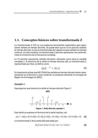 13
Dora María Ballesteros - Diego Renza Torres ≡
1.1. Conceptos básicos sobre transformada Z
La Transformada Z (TZ) es una poderosa herramienta matemática para repre-
sentar señales en tiempo discreto. Se puede decir que la TZ es para las señales
en tiempo discreto, lo que la transformada de Laplace es para señales en tiempo
continuo. En este contexto, la transformada Z permite representar una señal dis-
creta en el dominio de la frecuencia compleja.
La TZ permite representar señales discretas, utilizando como base la variable
compleja Z. Si partimos de la señal en tiempo discreto x[n], su transformada Z,
representada por X(z), se define como:
(1)
Es importante aclarar que NO TODAS las señales en tiempo discreto tienen repre-
sentación en el dominio Z, esta condición se analizará utilizando el concepto de
Región de Convergencia (ROC).
Ejemplo 1.
Supongamos que tenemos la señal en tiempo discreto Figura 1:
Figura 1. Señal discreta, ejemplo 1.
Esta señal se expresa en términos de la señal impulso, así:
x(n) = 2δ[n+2]+0.5δ[n+1]+δ[n]+2δ[n-1]+2δ[n-2]+δ[n-3]+0.5δ[n-4]​ (2)
La transformada Z de la señal x[n] está dada por:
X(z)=2z2
+0.5z1
+z0
+2z-1
+2z-2
+z-3
+0.5z-4
(3)
x n
" %
TZ
X z
R W
 