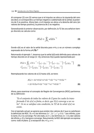 Introducción a los Filtros Digitales
14 ≡
Al comparar (2) con (3) vemos que si el impulso se ubica a la izquierda del cero
(es decir, si corresponde a un tiempo negativo o adelantado de la señal), la poten-
cia de Z es positiva. Ahora bien, si el impulso se ubica a la derecha del cero (en
valores de tiempo positivo), la potencia de Z es negativa.
Generalizando la anterior observación, por definición, la TZ de una señal en tiem-
po discreto se calcula como:
					 (4)
Donde x(k) es el valor de la señal discreta para n=k y z es un número complejo
expresado de la forma z=Aejw
Retomando el ejemplo 1, tenemos que la señal x[n] está definida para valores de
tiempo discreto en el rango [-2 4] y entonces X(z) queda representada por:
									 (5)
Reemplazando los valores de x(-2) hasta x(4), se tiene:
X(z) = 2z2
+0.5z1
+z0
+2z(-1)
+2z(-2)
+z(-3)
+0.5z(-4)
= 2z2
+0.5z+1+2z(-1)
+2z(-2)
+z(-3)
+0.5z(-4)
(6)
Ahora, para examinar el concepto de Región de Convergencia (ROC) partiremos
de su definición:
“Es el conjunto de todos los valores de Z para los cuales la trans-
formada Z de x[n] es finita, es decir, que X(z) converge a un va-
lor”. Si no se satisface esta condición, la TZ de la señal x[n] no
existe.
Con el ejemplo actual, se aprecia que existen dos valores de Z que no satisfacen
la definición de ROC. Si z=0, los términos 2z-1
, 2z-2
, z-3
y 0.5z-4
son infinito, y por
lo tanto X(z) no converge. Por otro lado, si z=∞, los términos 2z2
, 0.5z dan valores
de infinito, y X(z) tampoco converge. Resumiendo, la ROC del ejemplo se expresa
como: todo el plano Z a excepción de z=0 y z=∞.
X(z) / x(k)z
- k
k =-3
3
/
X(z) /
k =-2
4
/ x(k) x
-k
= x(- 2)z
-(-2)
F I+ x(- 1)z
-(-1)
F I+ x(0)z
-(0)
F I
+ x(1)z
-(1)
F I+ x(2)z
-(2)
F I+ x(3)z
-(3)
F I+ x(4)z
-(4)
F I
 