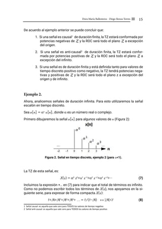 15
Dora María Ballesteros - Diego Renza Torres ≡
De acuerdo al ejemplo anterior se puede concluir que:
1. Si una señal es causal1
de duración finita, la TZ estará conformada por
potencias negativas de Z y la ROC será todo el plano Z a excepción
del origen.
2. Si una señal es anti-causal2
de duración finita, la TZ estará confor-
mada por potencias positivas de Z y la ROC será todo el plano Z a
excepción del infinito.
3. Si una señal es de duración finita y está definida tanto para valores de
tiempo discreto positivo como negativo, la TZ tendrá potencias nega-
tivas y positivas de Z y la ROC será todo el plano z a excepción del
origen y de infinito.
Ejemplo 2.
Ahora, analicemos señales de duración infinita. Para esto utilizaremos la señal
escalón en tiempo discreto.
Sea x[n] = αn
u[n], donde α es un número real o complejo.
Primero dibujaremos la señal x[n] para algunos valores de n (Figura 2):
Figura 2. Señal en tiempo discreto, ejemplo 2 (para α<1).
La TZ de esta señal, es:
X(z) = α0
z0
+α1
z-1
+α2
z-2
+α3
z-3
+...		 (7)
Incluimos la expresión +… en (7) para indicar que el total de términos es infinito.
Como no podemos escribir todos los términos de X(z), nos apoyamos en la si-
guiente serie, para expresar de forma compacta X(z):
1+A+A2
+A3
+A4
+ … = 1/(1-A) ↔ |A|<1 (8)
1 Señal causal: es aquella que vale cero para TODOS los valores de tiempo negativo
2 Señal anti-causal: es aquella que vale cero para TODOS los valores de tiempo positivo
 