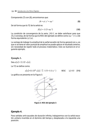 Introducción a los Filtros Digitales
16 ≡
Comparando (7) con (8), encontramos que:
A = α1
z-1
= αz-1
				 (9)
De tal forma que la TZ de la señal es:
X(z) = 1/(1-αz-1
)				 (10)
La condición de convergencia de la serie, |A|<1, se debe satisfacer para que
X(z) converja, de tal forma que la ROC del ejemplo se define como |αz-1
|<1, o de
forma equivalente |z|>|α|.
La ventaja de trabajar la amplitud de la señal escalón de forma general con α, es
que si se tiene el valor puntual de amplitud se puede aplicar el resultado anterior,
sin necesidad de repetir todo el proceso matemático. Esto se ilustrará en el si-
guiente ejemplo.
Ejemplo 3.
Sea x[n]= (1/3)n
u[n].
La TZ se define como
x[n]=(1/3)n u[n] "
TZ
1/(1-1/3 z-1
) ROC |z|>1⁄3 (11)
La gráfica se presenta en la Figura 3.
Figura 3. ROC del ejemplo 3.
Ejemplo 4.
Para señales anti-causales de duración infinita, trabajaremos con la señal esca-
lón unitario invertida en el dominio del tiempo y desplazada a la izquierda una
posición.
 