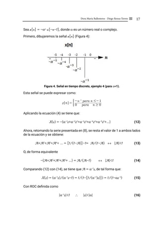 17
Dora María Ballesteros - Diego Renza Torres ≡
Sea x[n] = -αn
u[-n-1], donde α es un número real o complejo.
Primero, dibujaremos la señal x[n] (Figura 4):
Figura 4. Señal en tiempo discreto, ejemplo 4 (para α<1).
Esta señal se puede expresar como:
Aplicando la ecuación (4) se tiene que:
X(z) = -{α-1
z+α-2
z2
+α-3
z3
+α-4
z4
+α-5
z5
+...}		 (12)
Ahora, retomando la serie presentada en (8), se resta el valor de 1 a ambos lados
de la ecuación y se obtiene:
A+A2
+A3
+A4
+ ... = [1/(1-A)]-1= A/(1-A) ↔ |A|<1 (13)
O, de forma equivalente
-{A+A2
+A3
+A4
+ ...} = A/(A-1) ↔ |A|<1 (14)
Comparando (12) con (14), se tiene que A = α-1
z, de tal forma que:
X(z) = (α-1
z)/(α-1
z-1) = 1/(1-[1/(α-1
)z)]) = 1/(1-αz-1
) (15)
Con ROC definida como
|α-1
z|<1 ∴ |z|<|α| (16)
x n
! $ = 0 para n $ 0
- n
para n #- 1
G
 