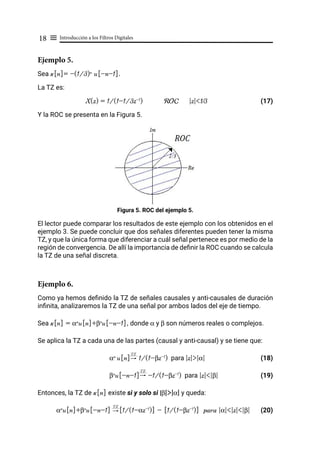 Introducción a los Filtros Digitales
18 ≡
Ejemplo 5.
Sea x[n]= -(1/3)n
u[-n-1].
La TZ es:
X(z) = 1/(1-1/3z-1
) ROC |z|<1⁄3		 (17)
Y la ROC se presenta en la Figura 5.
Figura 5. ROC del ejemplo 5.
El lector puede comparar los resultados de este ejemplo con los obtenidos en el
ejemplo 3. Se puede concluir que dos señales diferentes pueden tener la misma
TZ, y que la única forma que diferenciar a cuál señal pertenece es por medio de la
región de convergencia. De allí la importancia de definir la ROC cuando se calcula
la TZ de una señal discreta.
Ejemplo 6.
Como ya hemos definido la TZ de señales causales y anti-causales de duración
infinita, analizaremos la TZ de una señal por ambos lados del eje de tiempo.
Sea x[n] = αn
u[n]+βn
u[-n-1], donde α y β son números reales o complejos.
Se aplica la TZ a cada una de las partes (causal y anti-causal) y se tiene que:
αn
u[n] 1/(1-βz-1
) para |z|>|α| (18)
βn
u[-n-1] -1/(1-βz-1
) para |z|<|β| (19)
Entonces, la TZ de x[n] existe si y solo si |β|>|α| y queda:
αn
u[n]+βn
u[-n-1] [1/(1-αz-1
)] - [1/(1-βz-1
)] para |α|<|z|<|β| (20)
"
TZ
"
TZ
"
TZ
 