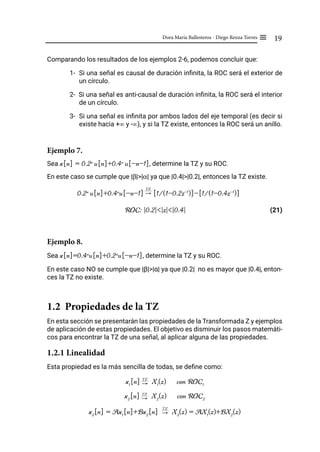 19
Dora María Ballesteros - Diego Renza Torres ≡
Comparando los resultados de los ejemplos 2-6, podemos concluir que:
1- Si una señal es causal de duración infinita, la ROC será el exterior de
un círculo.
2- Si una señal es anti-causal de duración infinita, la ROC será el interior
de un círculo.
3- Si una señal es infinita por ambos lados del eje temporal (es decir si
existe hacia +∞ y -∞), y si la TZ existe, entonces la ROC será un anillo.
Ejemplo 7.
Sea x[n] = 0.2n
u[n]+0.4n
u[-n-1], determine la TZ y su ROC.
En este caso se cumple que |β|>|α| ya que |0.4|>|0.2|, entonces la TZ existe.
0.2n
u[n]+0.4n
u[-n-1] [1/(1-0.2z-1
)]-[1/(1-0.4z-1
)]
ROC: |0.2|<|z|<|0.4| (21)
Ejemplo 8.
Sea x[n]=0.4n
u[n]+0.2n
u[-n-1], determine la TZ y su ROC.
En este caso NO se cumple que |β|>|α| ya que |0.2| no es mayor que |0.4|, enton-
ces la TZ no existe.
1.2 Propiedades de la TZ
En esta sección se presentarán las propiedades de la Transformada Z y ejemplos
de aplicación de estas propiedades. El objetivo es disminuir los pasos matemáti-
cos para encontrar la TZ de una señal, al aplicar alguna de las propiedades.
1.2.1 Linealidad
Esta propiedad es la más sencilla de todas, se define como:
x1
[n] "
TZ
X1
(z) con ROC1
x2
[n] "
TZ
X2
(z) con ROC2
x3
[n] = Ax1
[n]+Bx2
[n] "
TZ
X3
(z) = AX1
(z)+BX2
(z)
"
TZ
 