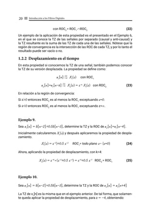 Introducción a los Filtros Digitales
20 ≡
con ROC3
= ROC1
∩ROC2
		 (22)
Un ejemplo de la aplicación de esta propiedad es el presentado en el Ejemplo 6,
en el que se conoce la TZ de las señales por separado (causal y anti-causal) y
la TZ resultante es la suma de las TZ de cada una de las señales. Nótese que la
región de convergencia es la intersección de las ROC de cada TZ, y por lo tanto el
resultado puede ser vacío o no.
1.2.2 Desplazamiento en el tiempo
En esta propiedad si conocemos la TZ de una señal, también podemos conocer
la TZ de su versión desplazada. La propiedad se define como:
x1
[n] "
TZ
X1
(z) con ROC1
x2
[n]=x1
[n-k] "
TZ
X2
(z) = z-k
X1
(z) con ROC2
(23)
En relación a la región de convergencia:
Si k>0 entonces ROC2
es al menos la ROC1
exceptuando z=0.
Si k<0 entonces ROC2
es al menos la ROC1
exceptuando z=∞.
Ejemplo 9.
Sea x1
[n] = δ[n-2]+0.5δ[n-3], determine la TZ y la ROC de x2
[n]=x1
[n-4].
Inicialmente calcularemos X1
(z) y después aplicaremos la propiedad de despla-
zamiento.
X1
(z) = z-2
)+0.5 z-3
ROC1
= todo plano z- {z=0} (24)
Ahora, aplicando la propiedad de desplazamiento, con k=4:
X2
(z) = z-4
* (z-2
+0.5 z-3
) = z-6
+0.5 z-7
ROC2
= ROC1
(25)
Ejemplo 10.
Sea x1
[n] = δ[n-2]+0.5δ[n-3], determine la TZ y la ROC de x2
[n] = x1
[n+4]
La TZ de x1
[n] es la misma que en el ejemplo anterior. De tal forma, que solamen-
te queda aplicar la propiedad de desplazamiento, para k = -4, obteniendo:
 