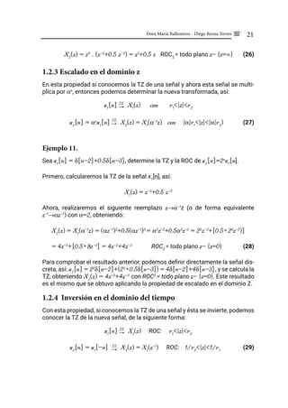 21
Dora María Ballesteros - Diego Renza Torres ≡
X2
(z) = z4
. (z-2
+0.5 z-3
) = z2
+0.5 z ROC2
= todo plano z- {z=∞} (26)
1.2.3 Escalado en el dominio z
En esta propiedad si conocemos la TZ de una señal y ahora esta señal se multi-
plica por αn
, entonces podemos determinar la nueva transformada, así:
x1
[n] "
TZ
X1
(z) con r1
<|z|<r2
x2
[n] = αn
x1
[n] "
TZ
X2
(z) = X1
(α-1
z) con |α|r1
<|z|<|α|r2
) (27)
Ejemplo 11.
Sea x1
[n] = δ[n-2]+0.5δ[n-3], determine la TZ y la ROC de x2
[n]=2n
x1
[n].
Primero, calcularemos la TZ de la señal x1
[n], así:
X1
(z) = z-2
+0.5 z-3
Ahora, realizaremos el siguiente reemplazo z→α-1
z (o de forma equivalente
z-1
→αz-1
) con α=2, obteniendo:
X2
(z) = X1
(α-1
z) = (αz-1
)2
+0.5(αz-1
)3
= α2
z-2
+0.5α3
z-3
= 22
z-2
+[0.5* 23
z-3
)]
= 4z-2
+[0.5* 8z-3
] = 4z-2
+4z-3
ROC2
= todo plano z- {z=0} (28)
Para comprobar el resultado anterior, podemos definir directamente la señal dis-
creta, así: x2
[n] = 22
δ[n-2]+{23
* 0.5δ[n-3]} = 4δ[n-2]+4δ[n-3], y se calcula la
TZ, obteniendo X2
(z) = 4z-2
+4z-3
con ROC2
= todo plano z- {z=0}. Este resultado
es el mismo que se obtuvo aplicando la propiedad de escalado en el dominio Z.
1.2.4 Inversión en el dominio del tiempo
Con esta propiedad, si conocemos la TZ de una señal y ésta se invierte, podemos
conocer la TZ de la nueva señal, de la siguiente forma:
x1
[n] "
TZ
X1
(z) ROC: r1
<|z|<r2
x2
[n] = x1
[-n] "
TZ
X2
(z) = X1
(z-1
) ROC: 1/r2
<|z|<1/r1
(29)
 