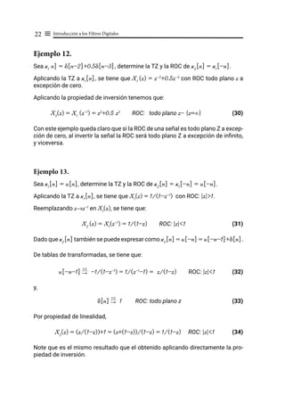 Introducción a los Filtros Digitales
22 ≡
Ejemplo 12.
Sea x1
n] = δ[n-2]+0.5δ[n-3], determine la TZ y la ROC de x2
[n] = x1
[-n].
Aplicando la TZ a x1
[n], se tiene que X1
(z) = z-2
+0.5z-3
con ROC todo plano z a
excepción de cero.
Aplicando la propiedad de inversión tenemos que:
X2
(z) = X1
(z-1
) = z2
+0.5 z3
ROC: todo plano z- {z=∞} (30)
Con este ejemplo queda claro que si la ROC de una señal es todo plano Z a excep-
ción de cero, al invertir la señal la ROC será todo plano Z a excepción de infinito,
y viceversa.
Ejemplo 13.
Sea x1
[n] = u[n], determine la TZ y la ROC de x2
[n] = x1
[-n] = u[-n].
Aplicando la TZ a x1
[n], se tiene que X1
(z) = 1/(1-z-1
) con ROC: |z|>1.
Reemplazando z→z-1
en X1
(z), se tiene que:
X2
(z) = X1
(z-1
) = 1/(1-z) ROC: |z|<1 (31)
Dado que x2
[n] también se puede expresar como x2
[n] = u[-n] = u[-n-1]+δ[n].
De tablas de transformadas, se tiene que:
u[-n-1] "
TZ
-1/(1-z-1
) = 1/(z-1
-1) = z/(1-z) ROC: |z|<1 (32)
y,
δ[n] "
TZ
1 ROC: todo plano z (33)
Por propiedad de linealidad,
X2
(z) = (z/(1-z))+1 = (z+(1-z))/(1-z) = 1/(1-z) ROC: |z|<1 (34)
Note que es el mismo resultado que el obtenido aplicando directamente la pro-
piedad de inversión.
 