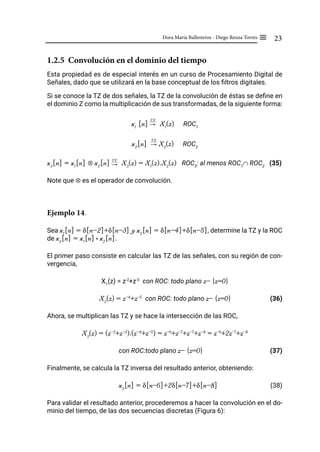 23
Dora María Ballesteros - Diego Renza Torres ≡
1.2.5 Convolución en el dominio del tiempo
Esta propiedad es de especial interés en un curso de Procesamiento Digital de
Señales, dado que se utilizará en la base conceptual de los filtros digitales.
Si se conoce la TZ de dos señales, la TZ de la convolución de éstas se define en
el dominio Z como la multiplicación de sus transformadas, de la siguiente forma:
x1
[n] "
TZ
X1
(z) ROC1
x2
[n] "
TZ
X2
(z) ROC2
x3
[n] = x1
[n] ⊗ x2
[n] "
TZ
X3
(z) = X1
(z).X2
(z) ROC3
: al menos ROC1
∩ ROC2
(35)
Note que ⊗ es el operador de convolución.
Ejemplo 14.
Sea x1
[n] = δ[n-2]+δ[n-3] y x2
[n] = δ[n-4]+δ[n-5], determine la TZ y la ROC
de x3
[n] = x1
[n]* x2
[n].
El primer paso consiste en calcular las TZ de las señales, con su región de con-
vergencia,
X1
(z) = z-2
+z-3
con ROC: todo plano z- {z=0}
X2
(z) = z-4
+z-5
con ROC: todo plano z- {z=0}		 (36)
Ahora, se multiplican las TZ y se hace la intersección de las ROC,
X3
(z) = (z-2
+z-3
).(z-4
+z-5
) = z-6
+z-7
+z-7
+z-8
= z-6
+2z-7
+z-8
con ROC:todo plano z- {z=0} 			 (37)
Finalmente, se calcula la TZ inversa del resultado anterior, obteniendo:
x3
[n] = δ[n-6]+2δ[n-7]+δ[n-8]		 (38)
Para validar el resultado anterior, procederemos a hacer la convolución en el do-
minio del tiempo, de las dos secuencias discretas (Figura 6):
 