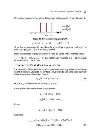 25
Dora María Ballesteros - Diego Renza Torres ≡
Con un nuevo corrimiento, queda de nuevo un solo punto en común (Figura 10),
Figura 10. Tercer corrimiento, ejemplo 14.
n-5 = 3 ∴ n = 8 →y (8) = 1 = 1
Si se desplaza una posición más la señal x2
[n-k], ya no quedan puntos en co-
mún con x1
[k], por lo que el resultado es cero.
Re-escribiendo los valores anteriores, la señal de salida y[n] se expresa como:
y[n] = δ[n-6]+2δ[n-7]+δ[n-8], que es el mismo resultado que el obtenido con
la propiedad de convolución.
1.2.6 Correlación de dos señales discretas
La correlación de dos señales se utiliza para determinar el grado de similitud que
existe entre ellas. Se puede ver como la convolución de una señal y la otra inver-
tida en el dominio del tiempo. Es decir,
rx
1
x
2
[n] = x1
[n] ⊗x2
[-n]		 (39)
Donde rx
1
x
2
es la correlación entre x1
[n] y x2
[n].
La propiedad de correlación se expresa como:
x1
[n] "
TZ
X1
(z) ROC1
x2
[n] "
TZ
X2
(z) ROC2
Como
x2
[-n] "
TZ
X2
(z-1
) ROC2b
Entonces,
rx
1
x
2
[n] = x1
[n]⊗x2
[-n] "
TZ
X3
(z) = X1
(z).X2
(z-1
)
ROC3
: al menos ROC1
∩ ROC2b
(40)
 