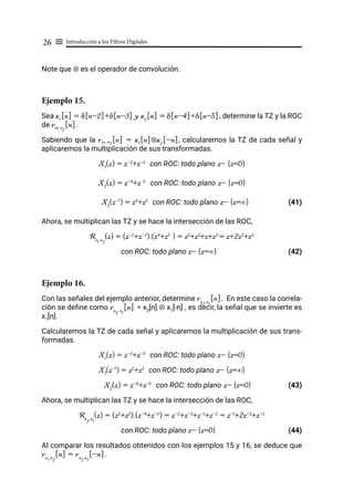 Introducción a los Filtros Digitales
26 ≡
Note que ⊗ es el operador de convolución.
Ejemplo 15.
Sea x1
[n] = δ[n-2]+δ[n-3] y x2
[n] = δ[n-4]+δ[n-5], determine la TZ y la ROC
de rx1 x
2
[n].
Sabiendo que la rx1 x2
[n] = x1
[n]⊗x2
[-n], calcularemos la TZ de cada señal y
aplicaremos la multiplicación de sus transformadas.
X1
(z) = z-2
+z-3
con ROC: todo plano z- {z=0}
X2
(z) = z-4
+z-5
con ROC: todo plano z- {z=0}
X2
(z-1
) = z4
+z5
con ROC: todo plano z- {z=∞}		 (41)
Ahora, se multiplican las TZ y se hace la intersección de las ROC,
Rx
1
x
2
(z) = (z-2
+z-3
).(z4
+z5
) = z2
+z3
+z+z2
= z+2z2
+z3
con ROC: todo plano z- {z=∞} (42)
Ejemplo 16.
Con las señales del ejemplo anterior, determine rx
2
x
1
[n]. En este caso la correla-
ción se define como rx
2
x
1
[n] = x2
[n] ⊗ x1
[-n] , es decir, la señal que se invierte es
x1
[n].
Calcularemos la TZ de cada señal y aplicaremos la multiplicación de sus trans-
formadas.
X1
(z) = z-2
+z-3
con ROC: todo plano z- {z=0}
X1
(z-1
) = z2
+z3
con ROC: todo plano z- {z=∞}
X2
(z) = z-4
+z-5
con ROC: todo plano z- {z=0} (43)
Ahora, se multiplican las TZ y se hace la intersección de las ROC,
Rx
2
x
1
(z) = (z2
+z3
).(z-4
+z-5
) = z-2
+z-3
+z-1
+z-2
= z-1
+2z-2
+z-3
con ROC: todo plano z- {z=0} 			 (44)
Al comparar los resultados obtenidos con los ejemplos 15 y 16, se deduce que
rx
1
x
2
[n] = rx
2
x
1
[-n].
 