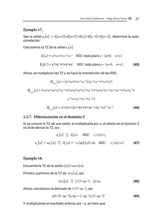 27
Dora María Ballesteros - Diego Renza Torres ≡
Ejemplo 17.
Sea la señal x1
[n] = δ[n+2]+δ[n+1]+δ[n]+δ[n-1]+δ[n-2], determine la auto-
correlación.
Calculamos la TZ de la señal x1
[n]:
X1
(z) = z2
+z+1+z-1
+z-2
ROC: todo plano z- {z=0, z=∞}
X1
(z-1
) = z-2
+z-1
+1+z1
+z2
ROC: todo plano z- {z=0, z=∞} (45)
Ahora, se multiplican las TZ y se hace la intersección de las ROC,
Rx
1
x
1
(z) = (z2
+z+1+z-1
+z-2
).(z-2
+z-1
+1+z1
+z2
)
Rx
1
x
1
(z) = 1+z+z2
+z3
+z4
+z-1
+1+z+z2
+z3
+z-2
+z-1
+1+z+z2
+z-3
+z-2
+z-1
+1+z+z-4
+
z-4
+z+z-3
+z-2
+z-1
+1
Rx
1
x
1
(z) = z4
+2z3
+3z2
+4z1
+5+4z-1
+3z-2
+2-3
+z-4
(46)
1.2.7. Diferenciación en el dominio Z
Si se conoce la TZ de una señal, al multiplicarla por n, el efecto en el dominio Z
es el de derivar la TZ, así:
x1
[n] "
TZ
X1
(z) ROC: r1
<|z|<r2
x2
[n] = nx1
[n] "
TZ
X2
(z) = -z (dX1
(z))/dz ROC: r1
<|z|<r2 (47)
Ejemplo 18.
Encuentre la TZ de la señal x[n]=nαn
u[n].
Primero, partimos de la TZ de αn
u[n], así:
αn
u[n] "
TZ
1/(1-αz-1
) |z|>α			 (48)
Ahora, calculamos la derivada de 1/(1-αz-1
), así:
d{1/(1-αz-1
)}/dz = (-αz-2
)/(1-αz-1
)2
(49)
Y multiplicando el resultado anterior por –z, se tiene que:
 