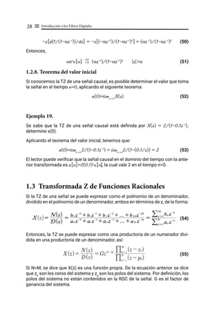 Introducción a los Filtros Digitales
28 ≡
-z[d{1/(1-αz-1
)}/dz] = -z[(-αz-2
)/(1-αz-1
)2
] = (αz-1
)/(1-αz-1
)2
(50)
Entonces,
nαn
u[n] "
TZ
(αz-1
)/(1-αz-1
)2
|z|>α (51)
1.2.8. Teorema del valor inicial
Si conocemos la TZ de una señal causal, es posible determinar el valor que toma
la señal en el tiempo n=0, aplicando el siguiente teorema:
x(0)=limz→∞
X(z) (52)
Ejemplo 19.
Se sabe que la TZ de una señal causal está definida por X(z) = 2/(1-0.1z-1
),
determine x(0).
Aplicando el teorema del valor inicial, tenemos que:
x(0)=limz→∞
2/(1-0.1z-1
) = limz→∞
2/(1-(0.1/z)) = 2 (53)
El lector puede verificar que la señal causal en el dominio del tiempo con la ante-
rior transformada es x[n]=2(0.1)n
u[n], la cual vale 2 en el tiempo n=0.
1.3 Transformada Z de Funciones Racionales
Si la TZ de una señal se puede expresar como el polinomio de un denominador,
dividido en el polinomio de un denominador, ambos en términos de z, de la forma:
(54)
Entonces, la TZ se puede expresar como una productoria de un numerador divi-
dida en una productoria de un denominador, así:
(55)
Si N>M, se dice que X(z) es una función propia. De la ecuación anterior se dice
que zk
son los ceros del sistema y zp
son los polos del sistema. Por definición, los
polos del sistema no están contenidos en la ROC de la señal. G es el factor de
ganancia del sistema.
X(z)=
D(z)
N(z)
=
a0 z-0
+ a1 z-1
+ a2 z-2
+ ... + aN z-N
b0 z-0
+ b1 z-1
+ b2 z-2
+ ... + bM z-M
=
ak z-k
k = 0
N
/
bk z-k
k = 0
M
/
X(z)=
D(z)
N(z)
= GzN-M
(z - pk)
k = 1
N
%
(z - zk)
k = 1
M
%
 