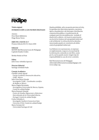 Título original
INTRODUCCIÓN A LOS FILTROS DIGITALES
Autores:
Dora María Ballesteros
Diego Renza Torres
ISBN 978-1-945570-53-7
Primera Edición EE.UU, Enero 2018
Editorial
REDIPE Red Iberoamericana de Pedagogía
Capítulo Estados Unidos
Bowker Books in Print
Editor
Julio César Arboleda Aparicio
Director Editorial
Santiago Arboleda Prado
Consejo Académico
Clotilde Lomeli Agruel
Cuerpo Académico Innovación educativa,
UABC, México
Julio César Reyes Estrada
Investigador UABC, Coordinador científico
de Redipe en México
Maria Ángela Hernández
Investigadora Universidad de Murcia, España;
Comité de calidad Redipe
Maria Emanuel Almeida
Centro de Estudios Migraciones y Relaciones
Interculturales de la Universidad Abierta,
Portugal. Comité de calidad Redipe
Carlos Arboleda A.
Investigador Southern Connecticut State
University (USA). Comité de calidad Redipe
Mario Germán Gil
Universidad Santiago de Cali
Queda prohibida, salvo excepción prevista en la ley,
la reproducción (electrónica,química, mecánica,
óptica, de grabación o de fotocopia), distribución,
comunicación pública y transformación de
cualquier parte de ésta publicación -incluído el
diseño de la cubierta- sin la previa autorización
escrita de los titulares de la propiedad intelectual
y de la Editorial. La infracción de los derechos
mencionados puede ser constitutiva de delito
contra la propiedad intelectual.
Los Editores no se pronuncian, ni expresan
ni implícitamente, respecto a la exactitud de
la información contenida en este libro, razón
por la cual no puede asumir ningún tipo de
responsabilidad en caso de error u omisión.
Red Iberoamericana de Pedagogía
editorial@rediberoamericanadepedagogia.com
www.redipe.org
 