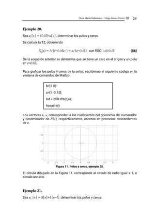 29
Dora María Ballesteros - Diego Renza Torres ≡
Ejemplo 20.
Sea x1
[n] = (0.15)n
u[n], determinar los polos y ceros.
Se calcula la TZ, obteniendo
X1
(z) = 1/(1-0.15z-1
) = z/(z-0.15) con ROC: |z|>0.15		 (56)
De la ecuación anterior se determina que se tiene un cero en el origen y un polo
en z=0.15.
Para graficar los polos y ceros de la señal, escribimos el siguiente código en la
ventana de comandos de Matlab:
b=[1 0];
a=[1 -0.15];
Hd = dfilt.df1(b,a);
freqz(Hd)
Los vectores b, a, corresponden a los coeficientes del polinomio del numerador
y denominador de X(z), respectivamente, escritos en potencias descendentes
de z.
Figura 11. Polos y ceros, ejemplo 20.
El círculo dibujado en la Figura 11, corresponde al círculo de radio igual a 1, o
círculo unitario.
Ejemplo 21.
Sea x1
[n] = δ[n]+δ[n-1], determinar los polos y ceros.
 